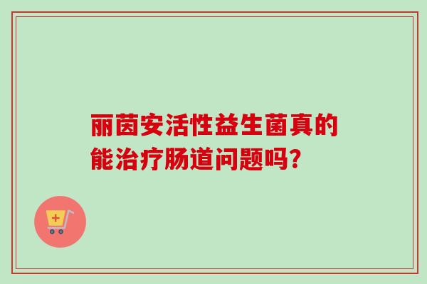 丽茵安活性益生菌真的能肠道问题吗? 丽茵安活性益生菌真的能肠道问题吗?