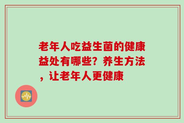 老年人吃益生菌的健康益处有哪些?养生方法,让老年人更健康 老年人吃益生菌的健康益处有哪些?养生方法,让老年人更健康