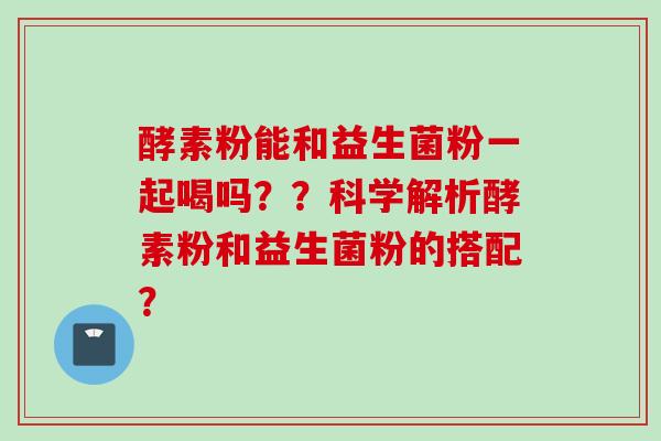 酵素粉能和益生菌粉一起喝吗??科学解析酵素粉和益生菌粉的搭配? 酵素粉能和益生菌粉一起喝吗??科学解析酵素粉和益生菌粉的搭配?