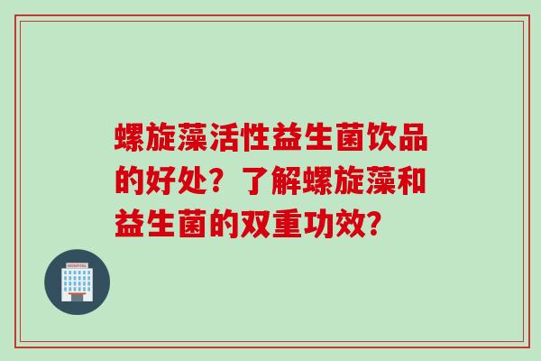 螺旋藻活性益生菌饮品的好处?了解螺旋藻和益生菌的双重功效? 螺旋藻活性益生菌饮品的好处?了解螺旋藻和益生菌的双重功效?