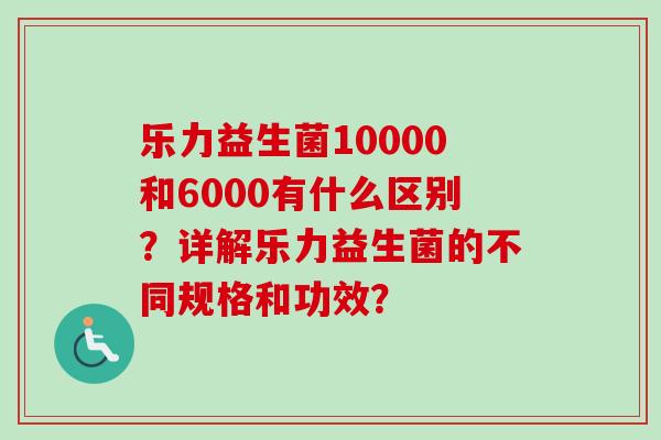 乐力益生菌10000和6000有什么区别?详解乐力益生菌的不同规格和功效? 乐力益生菌10000和6000有什么区别?详解乐力益生菌的不同规格和功效?