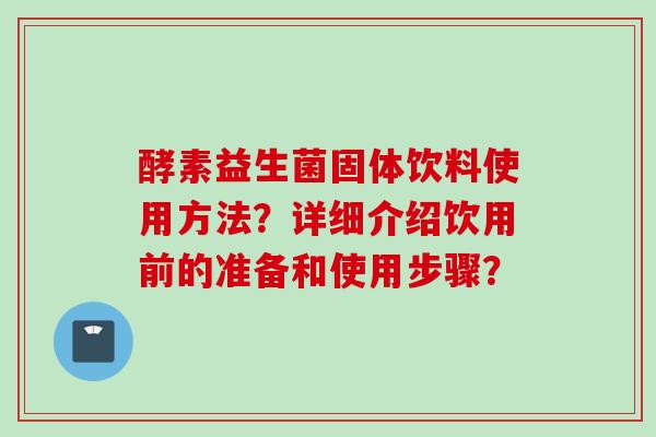 酵素益生菌固体饮料使用方法？详细介绍饮用前的准备和使用步骤？