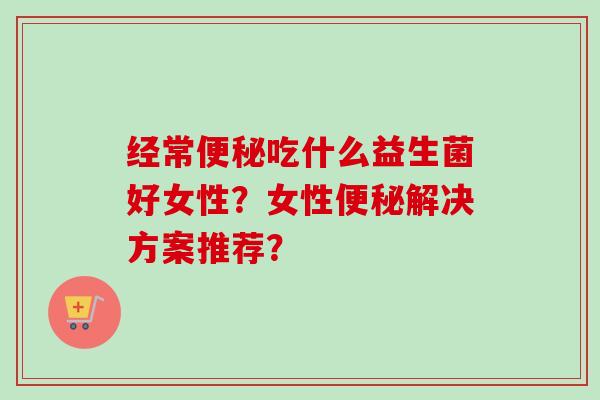 经常吃什么益生菌好女性?女性解决方案推荐? 经常吃什么益生菌好女性?女性解决方案推荐?