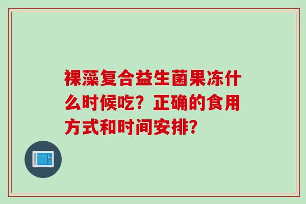 裸藻复合益生菌果冻什么时候吃?正确的食用方式和时间安排? 裸藻复合益生菌果冻什么时候吃?正确的食用方式和时间安排?