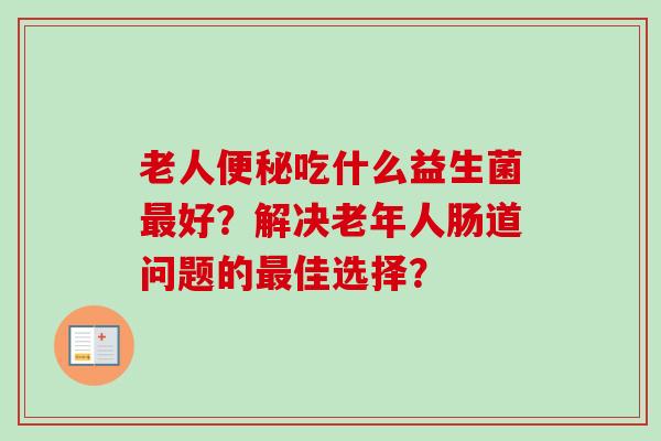 老人吃什么益生菌好?解决老年人肠道问题的佳选择? 老人吃什么益生菌好?解决老年人肠道问题的佳选择?