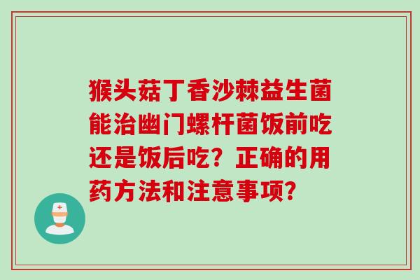 猴头菇丁香沙棘益生菌能幽门螺杆菌饭前吃还是饭后吃?正确的用药方法和注意事项? 猴头菇丁香沙棘益生菌能幽门螺杆菌饭前吃还是饭后吃?正确的用药方法和注意事项?