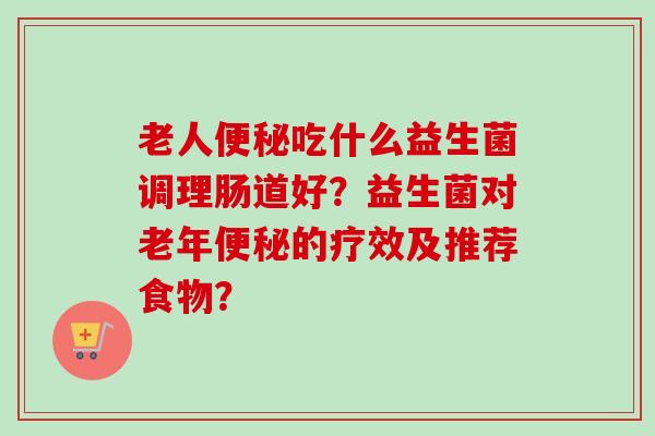 老人吃什么益生菌调理肠道好?益生菌对老年的疗效及推荐食物? 老人吃什么益生菌调理肠道好?益生菌对老年的疗效及推荐食物?