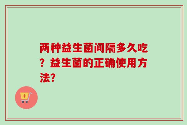 两种益生菌间隔多久吃?益生菌的正确使用方法? 两种益生菌间隔多久吃?益生菌的正确使用方法?