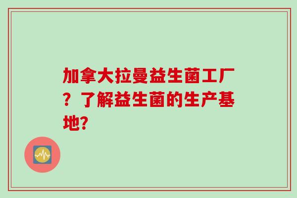 加拿大拉曼益生菌工厂?了解益生菌的生产基地? 加拿大拉曼益生菌工厂?了解益生菌的生产基地?