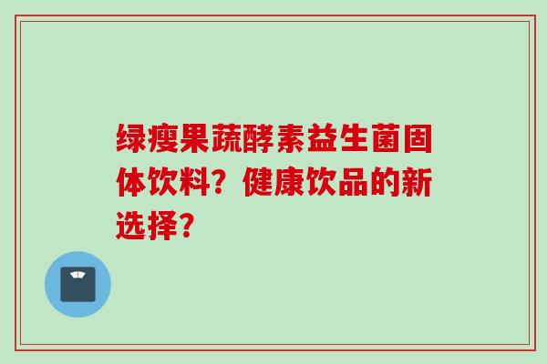 绿瘦果蔬酵素益生菌固体饮料?健康饮品的新选择? 绿瘦果蔬酵素益生菌固体饮料?健康饮品的新选择?