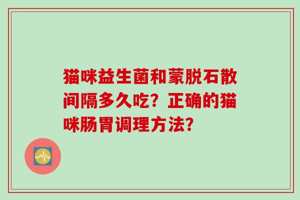 猫咪益生菌和蒙脱石散间隔多久吃？正确的猫咪肠胃调理方法？