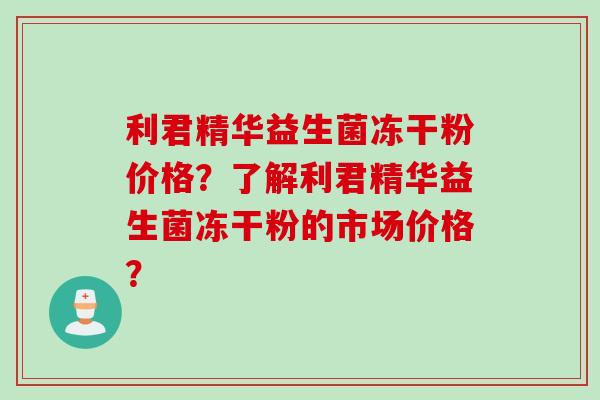利君精华益生菌冻干粉价格？了解利君精华益生菌冻干粉的市场价格？