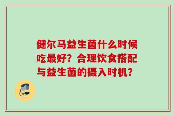 健尔马益生菌什么时候吃好?合理饮食搭配与益生菌的摄入时机? 健尔马益生菌什么时候吃好?合理饮食搭配与益生菌的摄入时机?