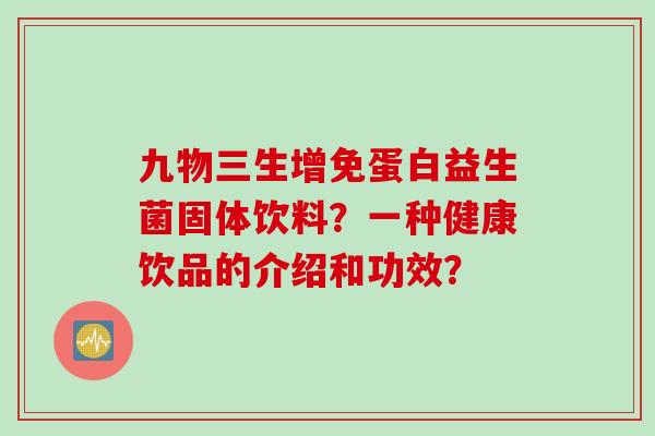 九物三生增免蛋白益生菌固体饮料?一种健康饮品的介绍和功效? 九物三生增免蛋白益生菌固体饮料?一种健康饮品的介绍和功效?