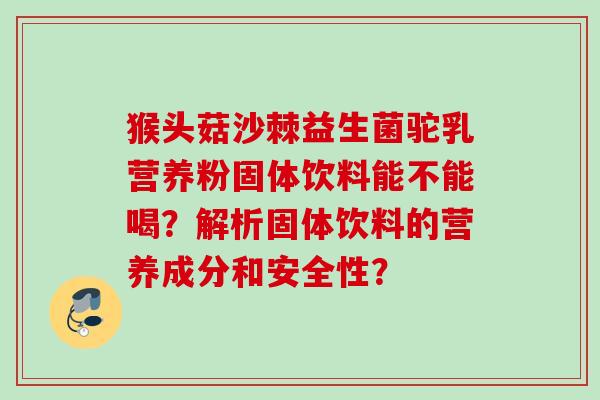 猴头菇沙棘益生菌驼乳营养粉固体饮料能不能喝?解析固体饮料的营养成分和安全性? 猴头菇沙棘益生菌驼乳营养粉固体饮料能不能喝?解析固体饮料的营养成分和安全性?