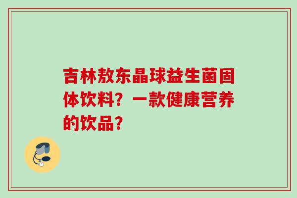 吉林敖东晶球益生菌固体饮料?一款健康营养的饮品? 吉林敖东晶球益生菌固体饮料?一款健康营养的饮品?