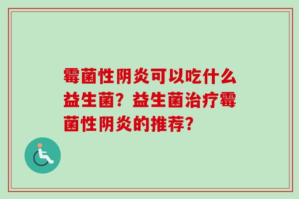 霉菌性阴炎可以吃什么益生菌?益生菌霉菌性阴炎的推荐? 霉菌性阴炎可以吃什么益生菌?益生菌霉菌性阴炎的推荐?