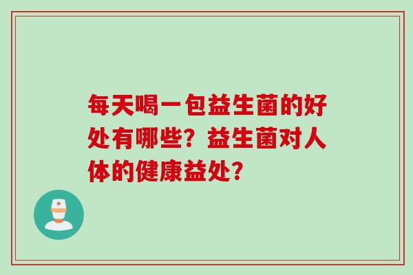 每天喝一包益生菌的好处有哪些?益生菌对人体的健康益处? 每天喝一包益生菌的好处有哪些?益生菌对人体的健康益处?