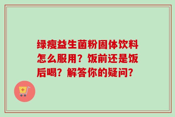 绿瘦益生菌粉固体饮料怎么服用？饭前还是饭后喝？解答你的疑问？