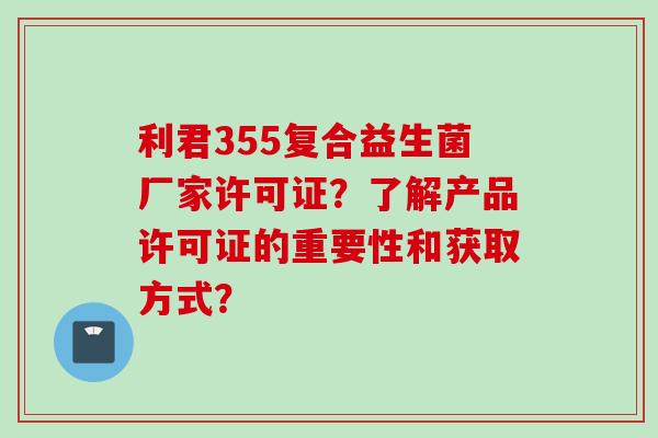 利君355复合益生菌厂家许可证？了解产品许可证的重要性和获取方式？