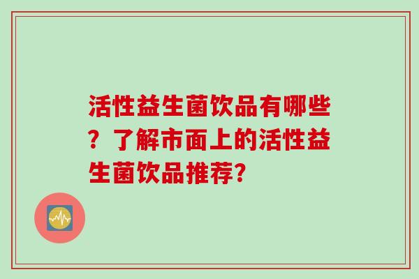 活性益生菌饮品有哪些?了解市面上的活性益生菌饮品推荐? 活性益生菌饮品有哪些?了解市面上的活性益生菌饮品推荐?