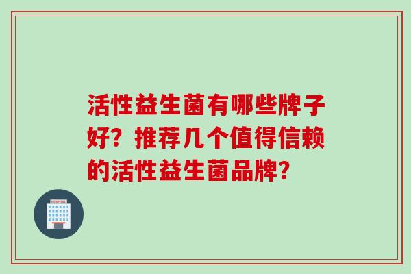 活性益生菌有哪些牌子好?推荐几个值得信赖的活性益生菌品牌? 活性益生菌有哪些牌子好?推荐几个值得信赖的活性益生菌品牌?