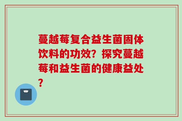 蔓越莓复合益生菌固体饮料的功效？探究蔓越莓和益生菌的健康益处？