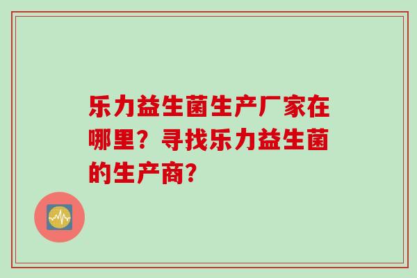 乐力益生菌生产厂家在哪里?寻找乐力益生菌的生产商? 乐力益生菌生产厂家在哪里?寻找乐力益生菌的生产商?