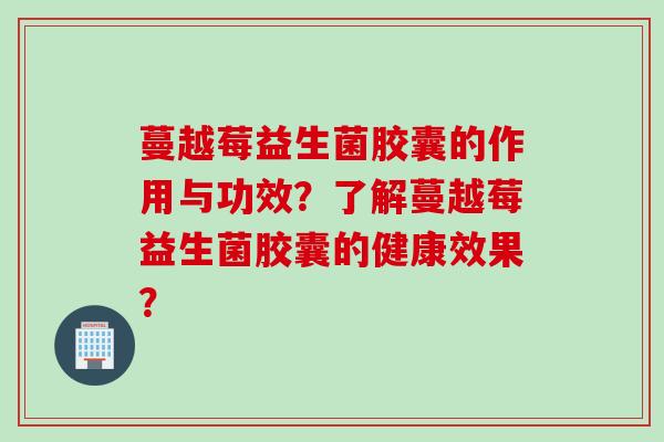 蔓越莓益生菌胶囊的作用与功效？了解蔓越莓益生菌胶囊的健康效果？