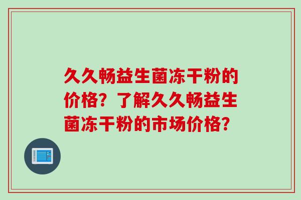 久久畅益生菌冻干粉的价格?了解久久畅益生菌冻干粉的市场价格? 久久畅益生菌冻干粉的价格?了解久久畅益生菌冻干粉的市场价格?