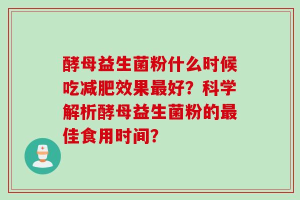 酵母益生菌粉什么时候吃效果好?科学解析酵母益生菌粉的佳食用时间? 酵母益生菌粉什么时候吃效果好?科学解析酵母益生菌粉的佳食用时间?