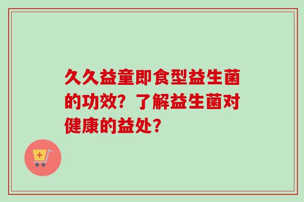 久久益童即食型益生菌的功效?了解益生菌对健康的益处? 久久益童即食型益生菌的功效?了解益生菌对健康的益处?