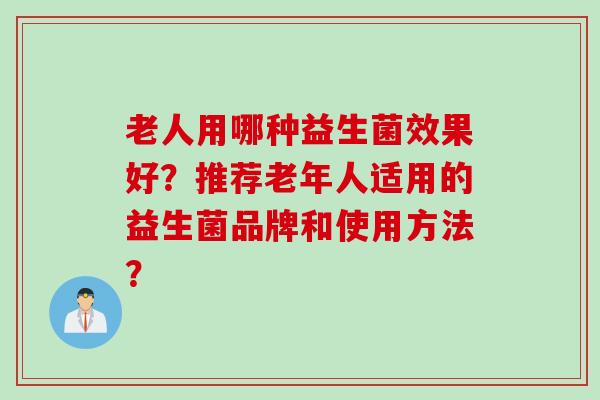 老人用哪种益生菌效果好?推荐老年人适用的益生菌品牌和使用方法? 老人用哪种益生菌效果好?推荐老年人适用的益生菌品牌和使用方法?