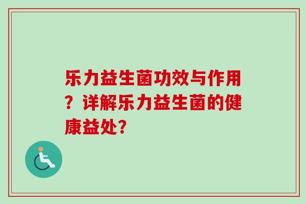 乐力益生菌功效与作用?详解乐力益生菌的健康益处? 乐力益生菌功效与作用?详解乐力益生菌的健康益处?