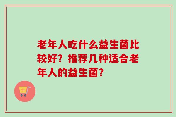 老年人吃什么益生菌比较好?推荐几种适合老年人的益生菌? 老年人吃什么益生菌比较好?推荐几种适合老年人的益生菌?