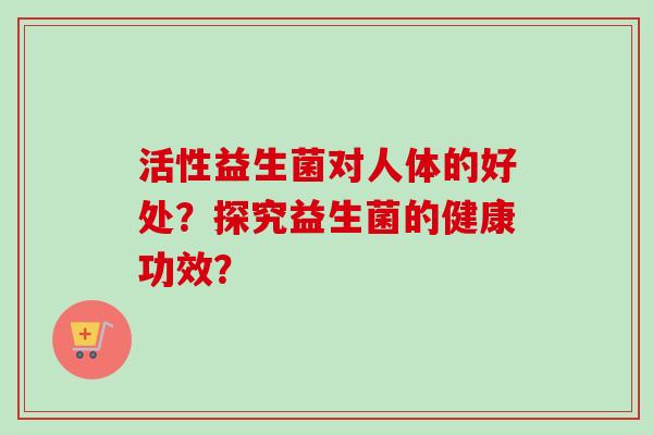 活性益生菌对人体的好处?探究益生菌的健康功效? 活性益生菌对人体的好处?探究益生菌的健康功效?