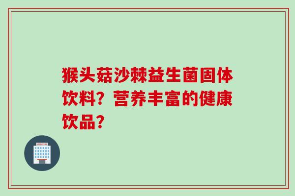 猴头菇沙棘益生菌固体饮料?营养丰富的健康饮品? 猴头菇沙棘益生菌固体饮料?营养丰富的健康饮品?