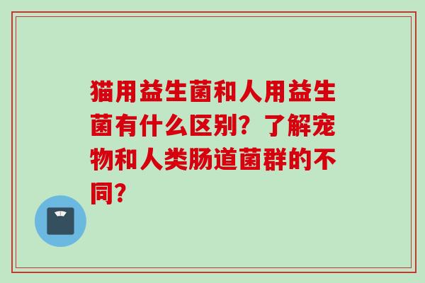 猫用益生菌和人用益生菌有什么区别？了解宠物和人类肠道菌群的不同？