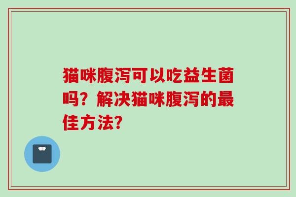 猫咪可以吃益生菌吗?解决猫咪的佳方法? 猫咪可以吃益生菌吗?解决猫咪的佳方法?
