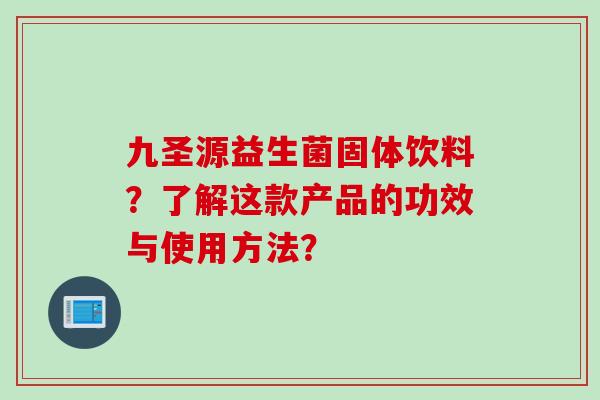 九圣源益生菌固体饮料?了解这款产品的功效与使用方法? 九圣源益生菌固体饮料?了解这款产品的功效与使用方法?