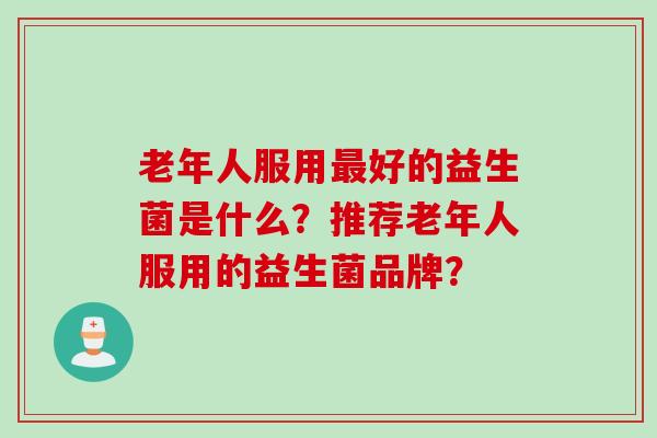 老年人服用好的益生菌是什么?推荐老年人服用的益生菌品牌? 老年人服用好的益生菌是什么?推荐老年人服用的益生菌品牌?