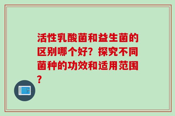 活性乳酸菌和益生菌的区别哪个好？探究不同菌种的功效和适用范围？