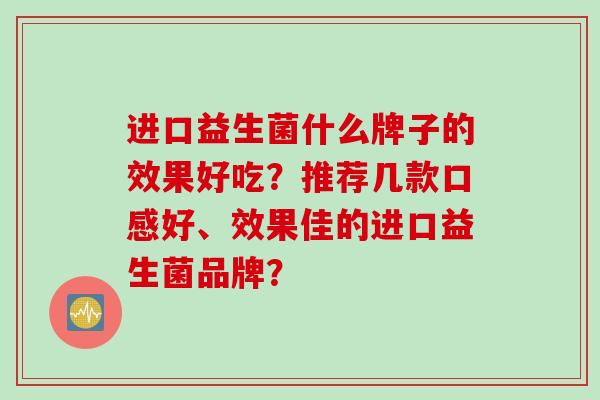 进口益生菌什么牌子的效果好吃？推荐几款口感好、效果佳的进口益生菌品牌？