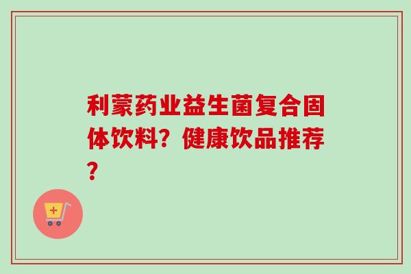 利蒙药业益生菌复合固体饮料?健康饮品推荐? 利蒙药业益生菌复合固体饮料?健康饮品推荐?