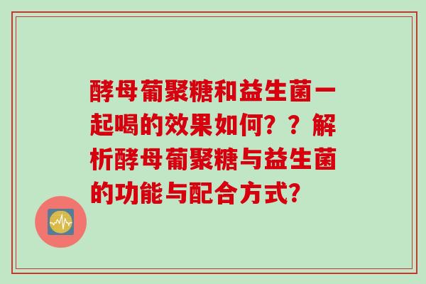 酵母葡聚糖和益生菌一起喝的效果如何??解析酵母葡聚糖与益生菌的功能与配合方式? 酵母葡聚糖和益生菌一起喝的效果如何??解析酵母葡聚糖与益生菌的功能与配合方式?