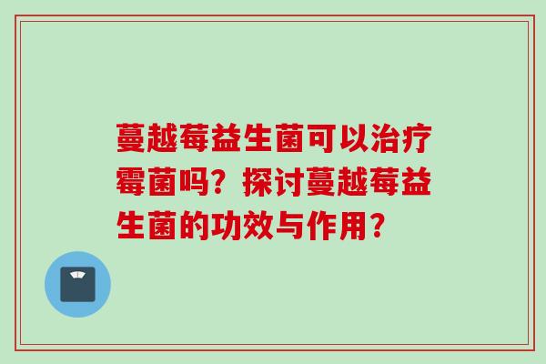 蔓越莓益生菌可以霉菌吗?探讨蔓越莓益生菌的功效与作用? 蔓越莓益生菌可以霉菌吗?探讨蔓越莓益生菌的功效与作用?