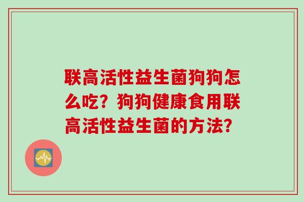 联高活性益生菌狗狗怎么吃?狗狗健康食用联高活性益生菌的方法? 联高活性益生菌狗狗怎么吃?狗狗健康食用联高活性益生菌的方法?