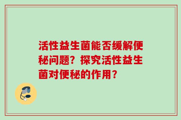活性益生菌能否缓解问题?探究活性益生菌对的作用? 活性益生菌能否缓解问题?探究活性益生菌对的作用?