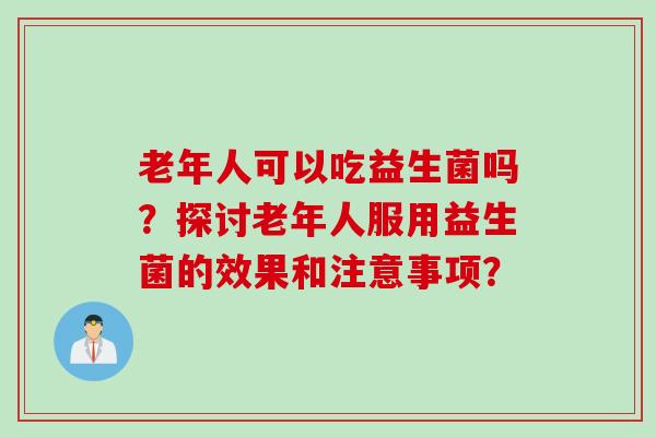 老年人可以吃益生菌吗?探讨老年人服用益生菌的效果和注意事项? 老年人可以吃益生菌吗?探讨老年人服用益生菌的效果和注意事项?