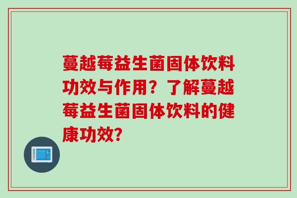 蔓越莓益生菌固体饮料功效与作用?了解蔓越莓益生菌固体饮料的健康功效? 蔓越莓益生菌固体饮料功效与作用?了解蔓越莓益生菌固体饮料的健康功效?